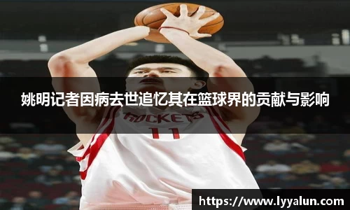 姚明记者因病去世追忆其在篮球界的贡献与影响